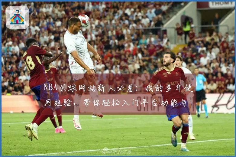 NBA买球网站新人必看：我的多年使用经验，带你轻松入门平台功能与直播体验