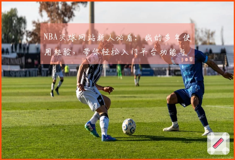 NBA买球网站新人必看：我的多年使用经验，带你轻松入门平台功能与直播体验