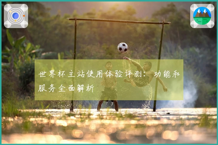 世界杯主站使用体验评测：功能和服务全面解析