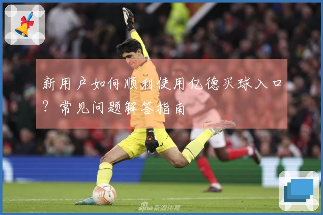 新用户如何顺利使用亿德买球入口？常见问题解答指南
